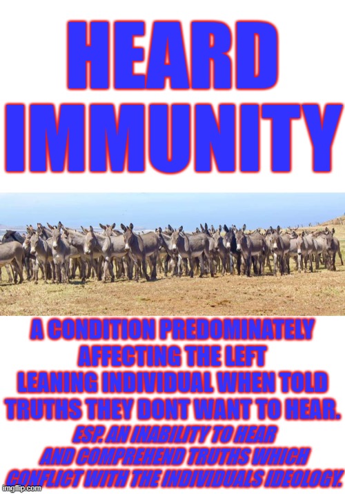 HEARD IMMUNITY. CAN AFFECT ANYONE BUT SOME HAVE IT WORSE. | HEARD IMMUNITY; A CONDITION PREDOMINATELY AFFECTING THE LEFT LEANING INDIVIDUAL WHEN TOLD TRUTHS THEY DONT WANT TO HEAR. ESP. AN INABILITY TO HEAR AND COMPREHEND TRUTHS WHICH CONFLICT WITH THE INDIVIDUALS IDEOLOGY. | image tagged in herd of asses,heard immunity,democratic party | made w/ Imgflip meme maker