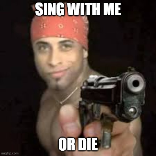 how do i even title this? | SING WITH ME; OR DIE | image tagged in ricardo pointing gun,memes | made w/ Imgflip meme maker