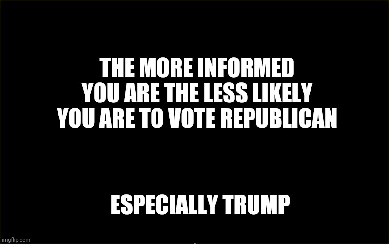 black slate | THE MORE INFORMED YOU ARE THE LESS LIKELY YOU ARE TO VOTE REPUBLICAN; ESPECIALLY TRUMP | image tagged in black slate | made w/ Imgflip meme maker
