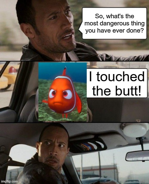 Go Nemo! | So, what's the most dangerous thing you have ever done? I touched the butt! | image tagged in memes,the rock driving | made w/ Imgflip meme maker
