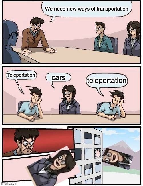 Boardroom Meeting Suggestion Meme | We need new ways of transportation; Teleportation; cars; teleportation | image tagged in memes,boardroom meeting suggestion | made w/ Imgflip meme maker