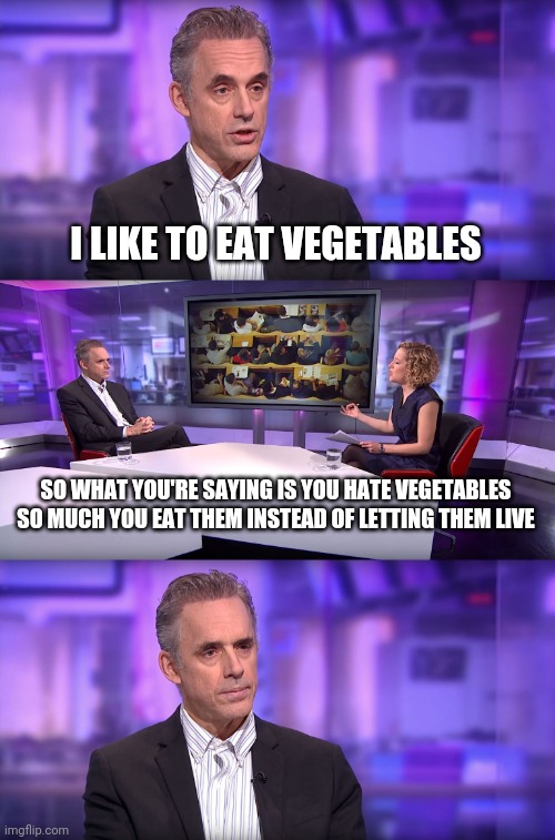 Jordan Peterson vs Feminist Interviewer | I LIKE TO EAT VEGETABLES; SO WHAT YOU'RE SAYING IS YOU HATE VEGETABLES SO MUCH YOU EAT THEM INSTEAD OF LETTING THEM LIVE | image tagged in jordan peterson vs feminist interviewer | made w/ Imgflip meme maker