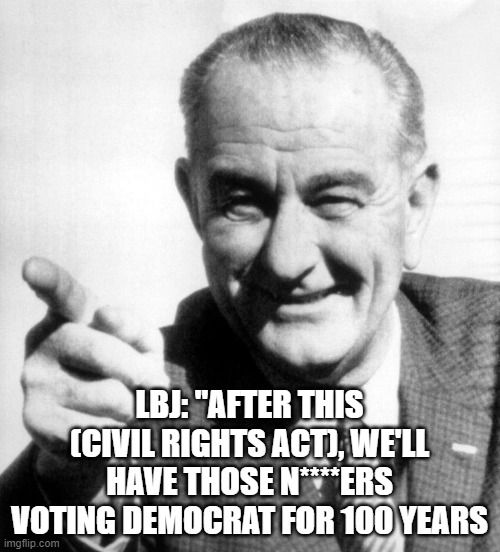 lbj | LBJ: "AFTER THIS (CIVIL RIGHTS ACT), WE'LL HAVE THOSE N****ERS VOTING DEMOCRAT FOR 100 YEARS | image tagged in lbj | made w/ Imgflip meme maker