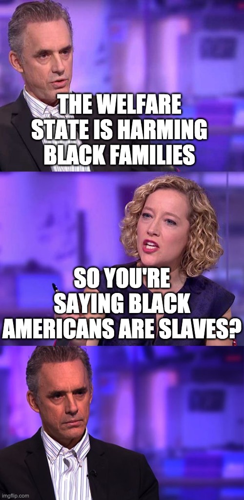 So You're Saying Jordan Peterson | THE WELFARE STATE IS HARMING BLACK FAMILIES SO YOU'RE SAYING BLACK AMERICANS ARE SLAVES? | image tagged in so you're saying jordan peterson | made w/ Imgflip meme maker