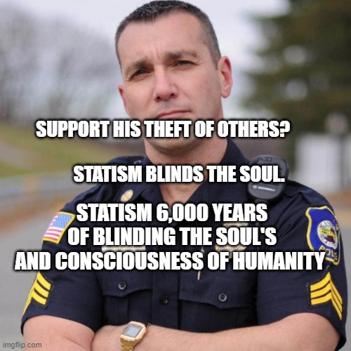 Cop | SUPPORT HIS THEFT OF OTHERS?                                        STATISM BLINDS THE SOUL. STATISM 6,000 YEARS OF BLINDING THE SOUL'S AND CONSCIOUSNESS OF HUMANITY | image tagged in cop | made w/ Imgflip meme maker