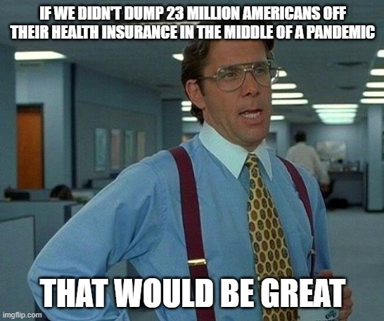 Wouldn't that be great? That'd be great. | IF WE DIDN'T DUMP 23 MILLION AMERICANS OFF THEIR HEALTH INSURANCE IN THE MIDDLE OF A PANDEMIC; THAT WOULD BE GREAT | image tagged in memes,that would be great | made w/ Imgflip meme maker