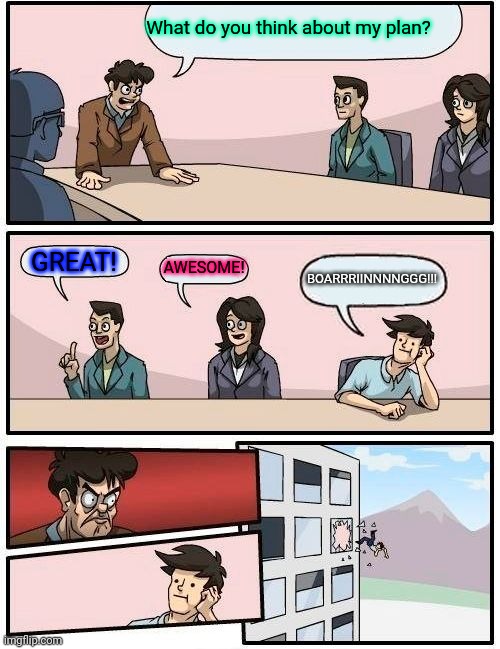 Boardroom Meeting Suggestion Meme | What do you think about my plan? GREAT! AWESOME! BOARRRIINNNNGGG!!! | image tagged in memes,boardroom meeting suggestion | made w/ Imgflip meme maker