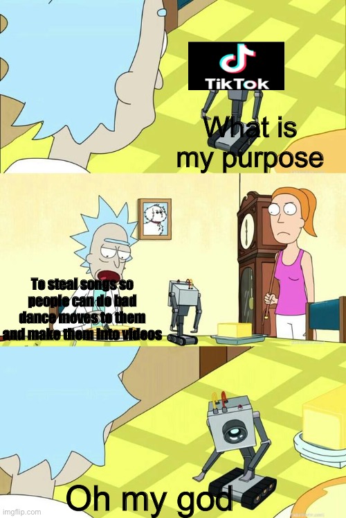 What's My Purpose - Butter Robot | What is my purpose; To steal songs so people can do bad dance moves to them and make them into videos; Oh my god | image tagged in what's my purpose - butter robot,tik tok,songs,rick and morty,robot,memes | made w/ Imgflip meme maker