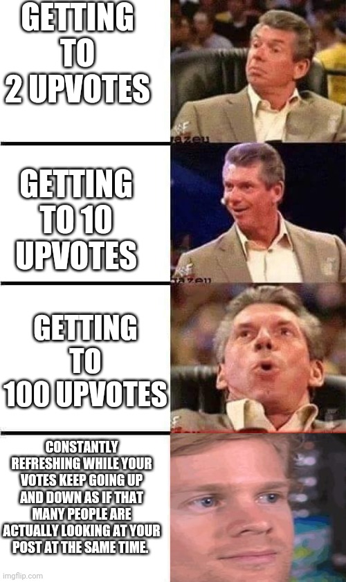 Vince McMahon Reaction w/Glowing Eyes | GETTING TO 2 UPVOTES; GETTING TO 10 UPVOTES; GETTING TO 100 UPVOTES; CONSTANTLY REFRESHING WHILE YOUR VOTES KEEP GOING UP AND DOWN AS IF THAT MANY PEOPLE ARE ACTUALLY LOOKING AT YOUR POST AT THE SAME TIME. | image tagged in vince mcmahon reaction w/glowing eyes,memes | made w/ Imgflip meme maker