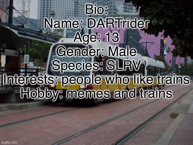 Bio | Bio:
Name: DARTrider
Age: 13
Gender: Male
Species: SLRV
Interests: people who like trains
Hobby: memes and trains | image tagged in train | made w/ Imgflip meme maker