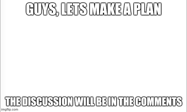 white background | GUYS, LETS MAKE A PLAN; THE DISCUSSION WILL BE IN THE COMMENTS | image tagged in white background | made w/ Imgflip meme maker