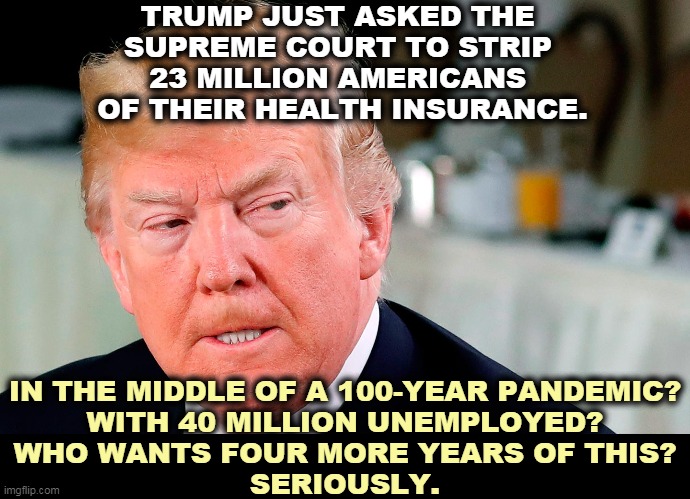 Pre-existing conditions again? Trump has utter contempt for people less wealthy than he is. He's a man of the (rich) people. | TRUMP JUST ASKED THE 
SUPREME COURT TO STRIP 
23 MILLION AMERICANS 
OF THEIR HEALTH INSURANCE. IN THE MIDDLE OF A 100-YEAR PANDEMIC?
WITH 40 MILLION UNEMPLOYED?
WHO WANTS FOUR MORE YEARS OF THIS?
SERIOUSLY. | image tagged in trump lip curl as his world goes to shit,trump,hate,working,people,insurance | made w/ Imgflip meme maker