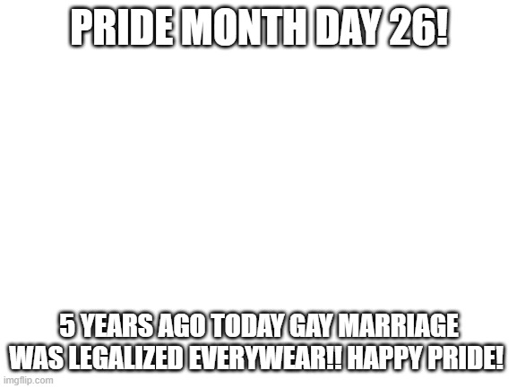 Blank White Template | PRIDE MONTH DAY 26! 5 YEARS AGO TODAY GAY MARRIAGE WAS LEGALIZED EVERYWEAR!! HAPPY PRIDE! | image tagged in blank white template | made w/ Imgflip meme maker