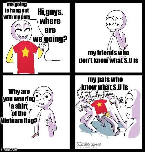 they still my buddies tho :) | me going to hang out with my pals; Hi,guys.
where are we going? my friends who don't know what S.U is; my pals who know what S.U is; Why are you wearing a shirt of the Vietnam flag? | image tagged in missed the point,steven universe,friends,buddies | made w/ Imgflip meme maker