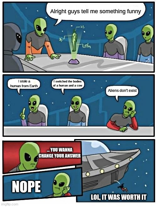 Alien Board Meeting | Alright guys tell me something funny; I switched the bodies of a human and a cow; I stole a human from Earth; Aliens don't exist; ... YOU WANNA CHANGE YOUR ANSWER; NOPE; LOL, IT WAS WORTH IT | image tagged in memes,alien meeting suggestion | made w/ Imgflip meme maker