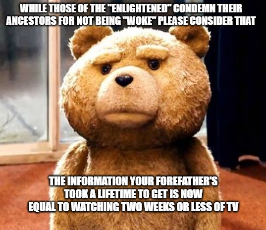 TED Meme | WHILE THOSE OF THE "ENLIGHTENED" CONDEMN THEIR ANCESTORS FOR NOT BEING "WOKE" PLEASE CONSIDER THAT; THE INFORMATION YOUR FOREFATHER'S TOOK A LIFETIME TO GET IS NOW EQUAL TO WATCHING TWO WEEKS OR LESS OF TV | image tagged in memes,ted | made w/ Imgflip meme maker