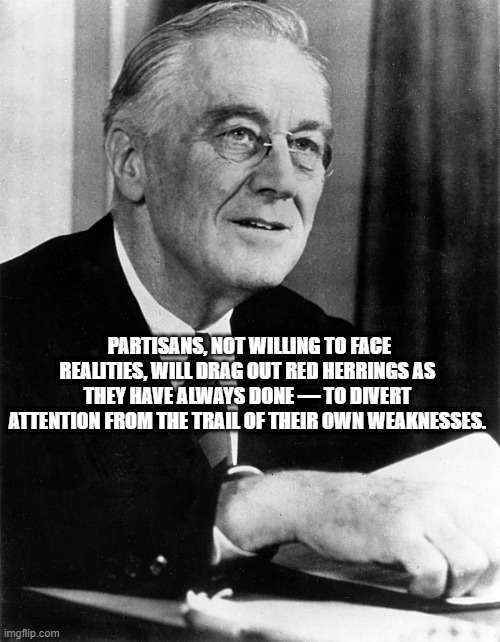Partisan Bullshit | PARTISANS, NOT WILLING TO FACE REALITIES, WILL DRAG OUT RED HERRINGS AS THEY HAVE ALWAYS DONE — TO DIVERT ATTENTION FROM THE TRAIL OF THEIR OWN WEAKNESSES. | image tagged in franklin d roosevelt,fdr,left wing,politics,government corruption | made w/ Imgflip meme maker