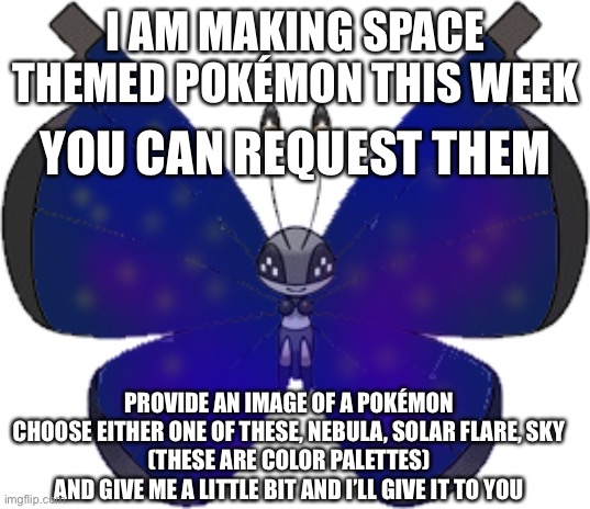 (REQUESTS CLOSED) | I AM MAKING SPACE THEMED POKÉMON THIS WEEK; YOU CAN REQUEST THEM; PROVIDE AN IMAGE OF A POKÉMON
CHOOSE EITHER ONE OF THESE, NEBULA, SOLAR FLARE, SKY
(THESE ARE COLOR PALETTES)
AND GIVE ME A LITTLE BIT AND I’LL GIVE IT TO YOU | made w/ Imgflip meme maker