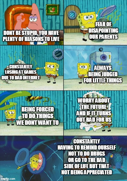 Spongebob shows Patrick Garbage | FEAR OF DISAPOINTING OUR PARENTS; DONT BE STUPID, YOU HAVE PLENTY OF REASONS TO LIVE; CONSTANTLY LOSING AT GAMES DUE TO BAD INTERNET; ALWAYS BEING JUDGED FOR LITTLE THINGS; WORRY ABOUT THE FUTURE AND IF IT TURNS OUT BAD FOR US; BEING FORCED TO DO THINGS WE DONT WANT TO; CONSTANTLY HAVING TO REMIND OURSELF NOT TO DO DRUGS OR GO TO THE BAD SIDE OF LIFE BUT THAT NOT BEING APPRECIATED | image tagged in spongebob shows patrick garbage | made w/ Imgflip meme maker
