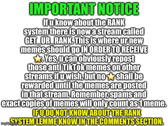 Important Notice | If u know about the RANK system there is now a stream called GET_UR_RANK. This is where ur new memes should go IN ORDER TO RECEIVE ⭐️. Yes, u can obviously repost those anti TikTok memes on other streams if u wish, but no ⭐️ shall be rewarded until the memes are posted in that stream. Remember, spams and exact copies of memes will only count as 1 meme. IMPORTANT NOTICE; IF U DO NOT KNOW ABOUT THE RANK SYSTEM LEMME KNOW IN THE COMMENTS SECTION. | image tagged in blank white template | made w/ Imgflip meme maker