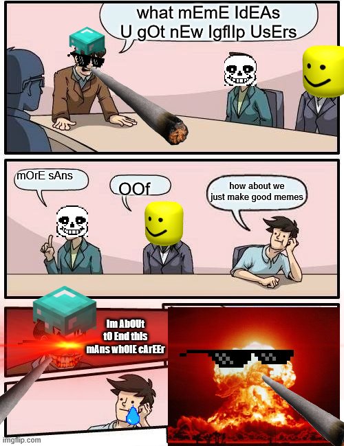 Boardroom Meeting Suggestion Meme | what mEmE IdEAs U gOt nEw IgflIp UsErs; mOrE sAns; how about we just make good memes; OOf; Im AbOUt tO End thIs mAns wh0lE cArEEr | image tagged in memes,boardroom meeting suggestion | made w/ Imgflip meme maker