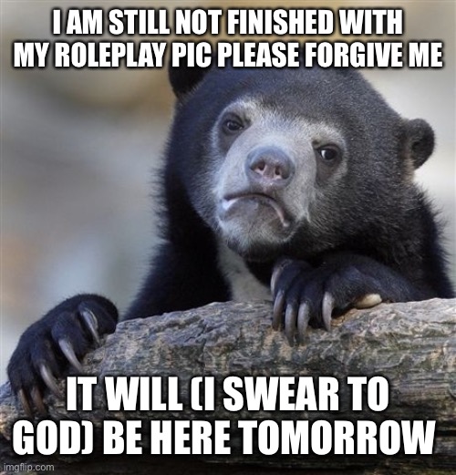 Confession Bear Meme | I AM STILL NOT FINISHED WITH MY ROLEPLAY PIC PLEASE FORGIVE ME; IT WILL (I SWEAR TO GOD) BE HERE TOMORROW | image tagged in memes,confession bear | made w/ Imgflip meme maker