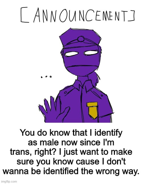Most of you probably know, but I just wanna make sure. |  You do know that I identify as male now since I'm trans, right? I just want to make sure you know cause I don't wanna be identified the wrong way. | image tagged in transgender,male,purple guy | made w/ Imgflip meme maker