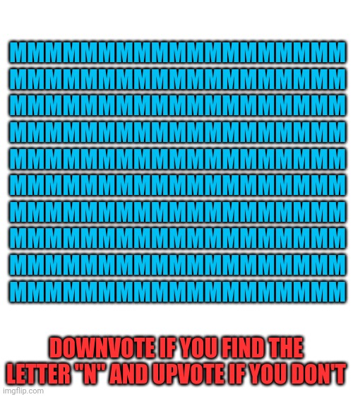 Find letter "N" | MMMMMMMMMMMMMMMMMMM
MMMMMMMMMMMMMMMMMMM
MMMMMMMMMMMMMMMMMMM
MMMMMMMMMMMMMMMMMMM
MMMMMMMMMMMMMMMMMMM
MMMMMMMMMMMMMMMMMMM
MMMMMMMMMMMMMMMMMMM
MMMMMMMMMMMMMMMMMMM
MMMMMMMMMMMMMMMMMMM
MMMMMMMMMMMMMMMMMMM; DOWNVOTE IF YOU FIND THE LETTER "N" AND UPVOTE IF YOU DON'T | image tagged in blank white template | made w/ Imgflip meme maker