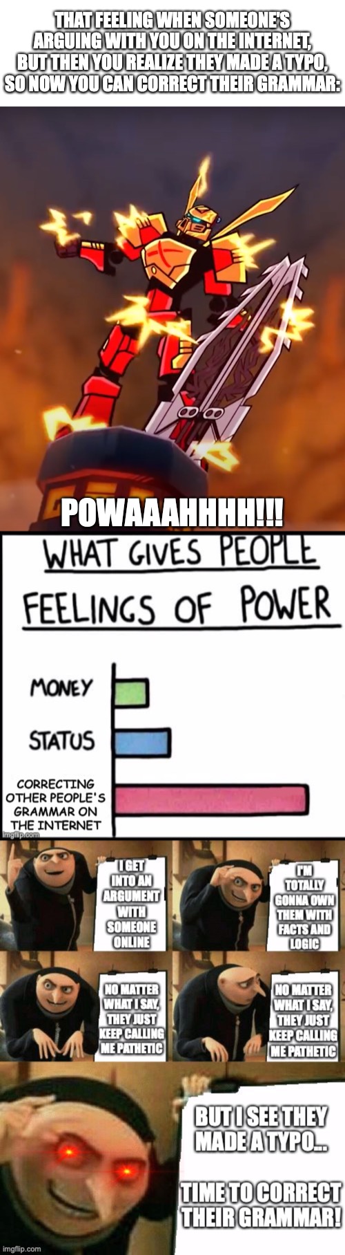 The Same Meme done 3 Different Ways: | THAT FEELING WHEN SOMEONE'S
ARGUING WITH YOU ON THE INTERNET,
BUT THEN YOU REALIZE THEY MADE A TYPO,
SO NOW YOU CAN CORRECT THEIR GRAMMAR:; POWAAAHHHH!!! | image tagged in powaaahhhh,power bar graph,gru's plan,what gives people feelings of power,correcting other people's grammar on the internet,gram | made w/ Imgflip meme maker
