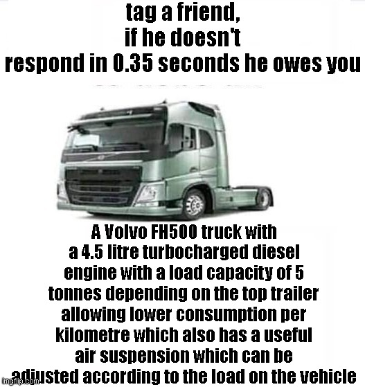 ._.xd | tag a friend, if he doesn't respond in 0.35 seconds he owes you; A Volvo FH500 truck with a 4.5 litre turbocharged diesel engine with a load capacity of 5 tonnes depending on the top trailer allowing lower consumption per kilometre which also has a useful air suspension which can be adjusted according to the load on the vehicle | image tagged in truck,shitpost,tag,politics lol,cars | made w/ Imgflip meme maker