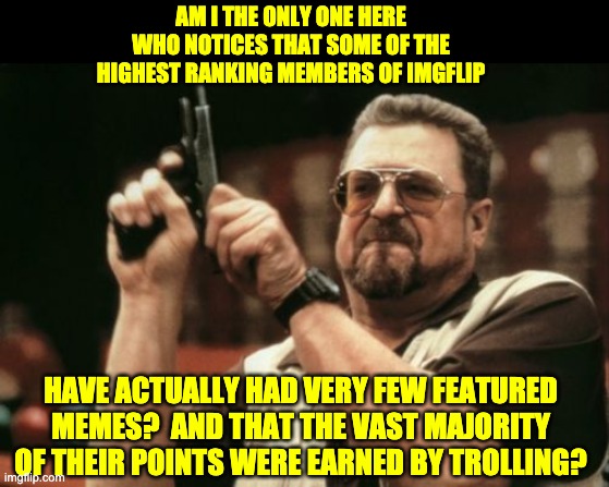 Engage the trolls at your own risk. | AM I THE ONLY ONE HERE WHO NOTICES THAT SOME OF THE HIGHEST RANKING MEMBERS OF IMGFLIP; HAVE ACTUALLY HAD VERY FEW FEATURED MEMES?  AND THAT THE VAST MAJORITY OF THEIR POINTS WERE EARNED BY TROLLING? | image tagged in memes,am i the only one around here | made w/ Imgflip meme maker