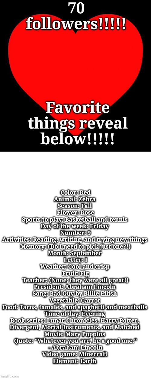 70 followers!!!!! Favorite things reveal below!!!!! Color: Red
Animal: Zebra 
Season: Fall 
Flower: Rose
Sports to play: Basketball and tennis 
Day of the week: Friday 
Number: 9
Activities: Reading, writing, and trying new things 
Memory: (Do I need to pick just one?!)
Month: September 
Letter: I
Weather: Cool and crisp 
Fruit: Fig
Teacher: (None; they were all great!)
President: Abraham Lincoln 
Song: Bad Guy by Billie Eilish 
Vegetable: Carrot 
Food: Tacos, tamales, and spaghetti and meatballs 
Time of day: Evening 
Book series: Lunar Chronicles, Harry Potter, 
Divergent, Mortal Instruments, and Matched 
Movie: Mary Poppins 
Quote: "Whatever you are, be a good one."
 - Abraham Lincoln 
Video game: Minecraft 
Element: Earth | image tagged in blank white template,heart | made w/ Imgflip meme maker