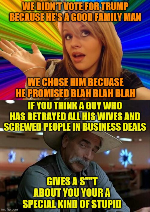 WE DIDN'T VOTE FOR TRUMP BECAUSE HE'S A GOOD FAMILY MAN; WE CHOSE HIM BECUASE HE PROMISED BLAH BLAH BLAH; IF YOU THINK A GUY WHO HAS BETRAYED ALL HIS WIVES AND SCREWED PEOPLE IN BUSINESS DEALS; GIVES A S""T ABOUT YOU YOUR A SPECIAL KIND OF STUPID | image tagged in special kind of stupid,memes,dumb blonde | made w/ Imgflip meme maker