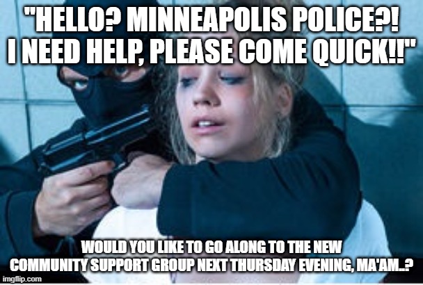 MPLS Police 2020 Style | "HELLO? MINNEAPOLIS POLICE?! I NEED HELP, PLEASE COME QUICK!!"; WOULD YOU LIKE TO GO ALONG TO THE NEW COMMUNITY SUPPORT GROUP NEXT THURSDAY EVENING, MA'AM..? | image tagged in police | made w/ Imgflip meme maker
