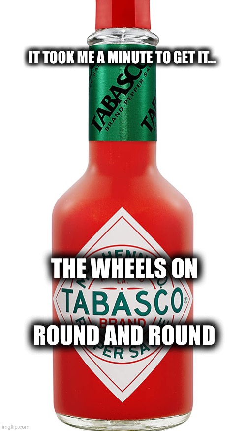 The wheels on the bus.... | IT TOOK ME A MINUTE TO GET IT... ROUND AND ROUND; THE WHEELS ON | image tagged in tabasco sauce,dad joke,lame,pun,bad joke,memes | made w/ Imgflip meme maker