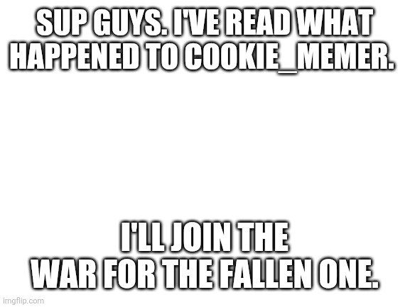 Blank White Template | SUP GUYS. I'VE READ WHAT HAPPENED TO COOKIE_MEMER. I'LL JOIN THE WAR FOR THE FALLEN ONE. | image tagged in blank white template | made w/ Imgflip meme maker