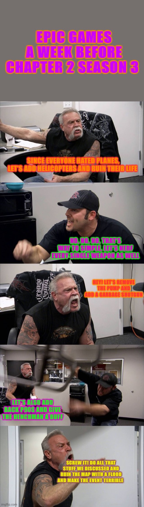 American Chopper Argument | EPIC GAMES A WEEK BEFORE CHAPTER 2 SEASON 3; SINCE EVERYONE HATED PLANES, LET’S ADD HELICOPTERS AND RUIN THEIR LIFE; NO, NO, NO, THAT’S WAY TO SIMPLE, LET’S NERF EVERY SINGLE WEAPON AS WELL; HEY! LET’S REMOVE THE PUMP AND ADD A GARBAGE SHOTGUN; LET’S ALSO ADD BACK P90S AND GIVE THE HENCHMAN A BUFF; SCREW IT! DO ALL THAT STUFF WE DISCUSSED AND RUIN THE MAP WITH A FLOOD AND MAKE THE EVENT TERRIBLE | image tagged in memes,american chopper argument | made w/ Imgflip meme maker