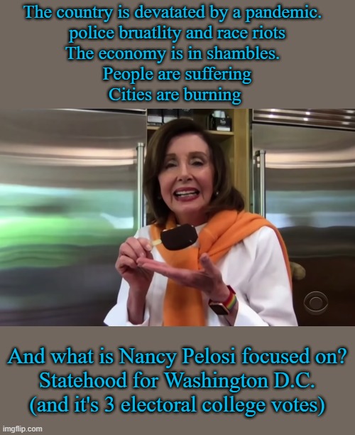 Nancy Pelosi doesn't care about you, she cares about power | The country is devatated by a pandemic.  
police bruatlity and race riots
The economy is in shambles.  
People are suffering
Cities are burning; And what is Nancy Pelosi focused on?
Statehood for Washington D.C.
(and it's 3 electoral college votes) | image tagged in nancy pelosi icecream,drain the swamp,vote her out,nancy pelosi wtf,nancy pelosi is crazy,liberal hypocrisy | made w/ Imgflip meme maker