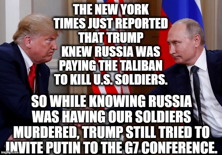 (More) Proof of Trump's True Allegiance. I'm Sure You'll Still Vote For Him. | THE NEW YORK TIMES JUST REPORTED THAT TRUMP KNEW RUSSIA WAS PAYING THE TALIBAN TO KILL U.S. SOLDIERS. SO WHILE KNOWING RUSSIA WAS HAVING OUR SOLDIERS MURDERED, TRUMP STILL TRIED TO INVITE PUTIN TO THE G7 CONFERENCE. | image tagged in soldiers,donald trump,vladimir putin,taliban,traitor,lies | made w/ Imgflip meme maker