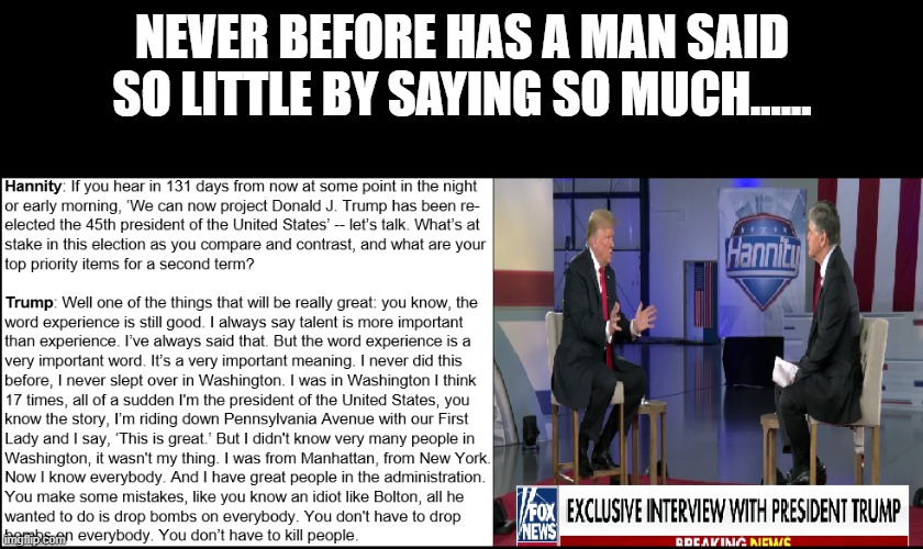 Trump rambling | NEVER BEFORE HAS A MAN SAID SO LITTLE BY SAYING SO MUCH...... | image tagged in trump rambling | made w/ Imgflip meme maker