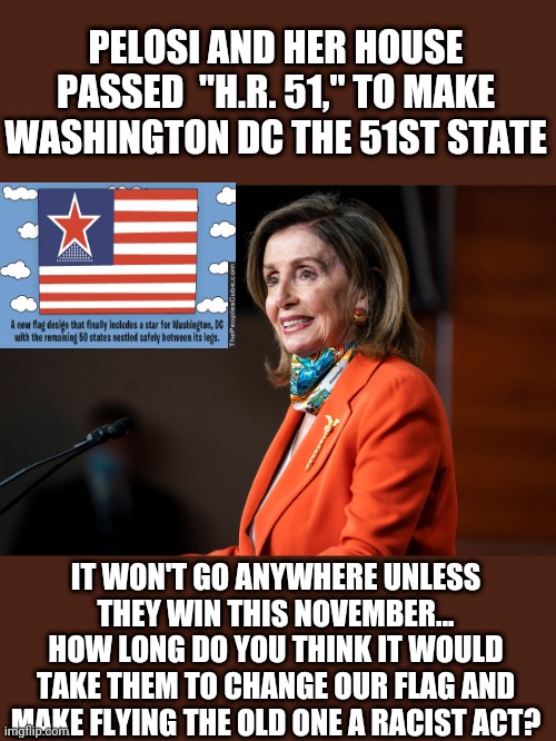PELOSI AND HER HOUSE PASSED  "H.R. 51," TO MAKE WASHINGTON DC THE 51ST STATE; IT WON'T GO ANYWHERE UNLESS THEY WIN THIS NOVEMBER...
HOW LONG DO YOU THINK IT WOULD TAKE THEM TO CHANGE OUR FLAG AND MAKE FLYING THE OLD ONE A RACIST ACT? | image tagged in hr51,pelosi,wicked witch of the west | made w/ Imgflip meme maker