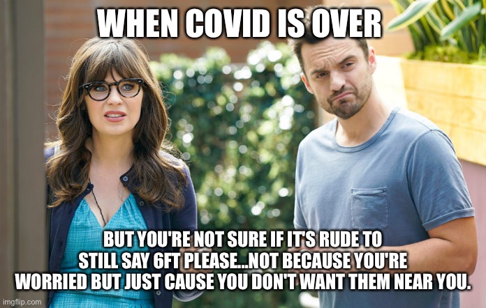 6ft please | WHEN COVID IS OVER; BUT YOU'RE NOT SURE IF IT'S RUDE TO STILL SAY 6FT PLEASE...NOT BECAUSE YOU'RE WORRIED BUT JUST CAUSE YOU DON'T WANT THEM NEAR YOU. | image tagged in covid-19,new girl | made w/ Imgflip meme maker