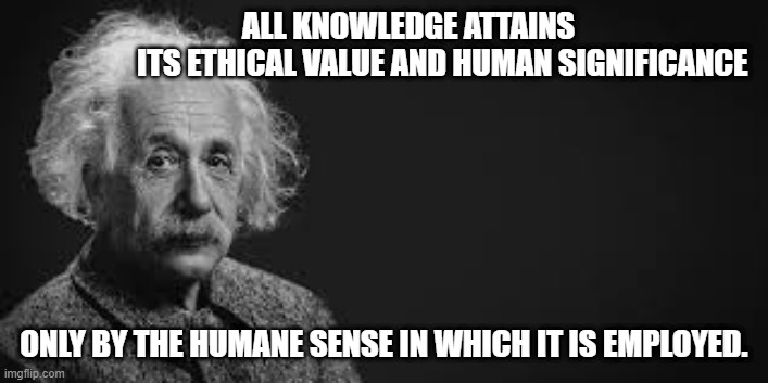 einstein | ALL KNOWLEDGE ATTAINS                              ITS ETHICAL VALUE AND HUMAN SIGNIFICANCE; ONLY BY THE HUMANE SENSE IN WHICH IT IS EMPLOYED. | image tagged in albert einstein | made w/ Imgflip meme maker