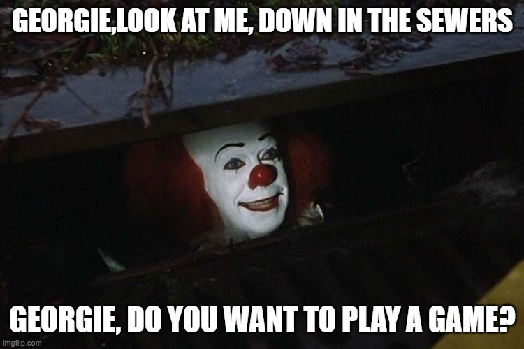 Pennywise in the sewers | GEORGIE,LOOK AT ME, DOWN IN THE SEWERS; GEORGIE, DO YOU WANT TO PLAY A GAME? | image tagged in pennywise in the sewers | made w/ Imgflip meme maker