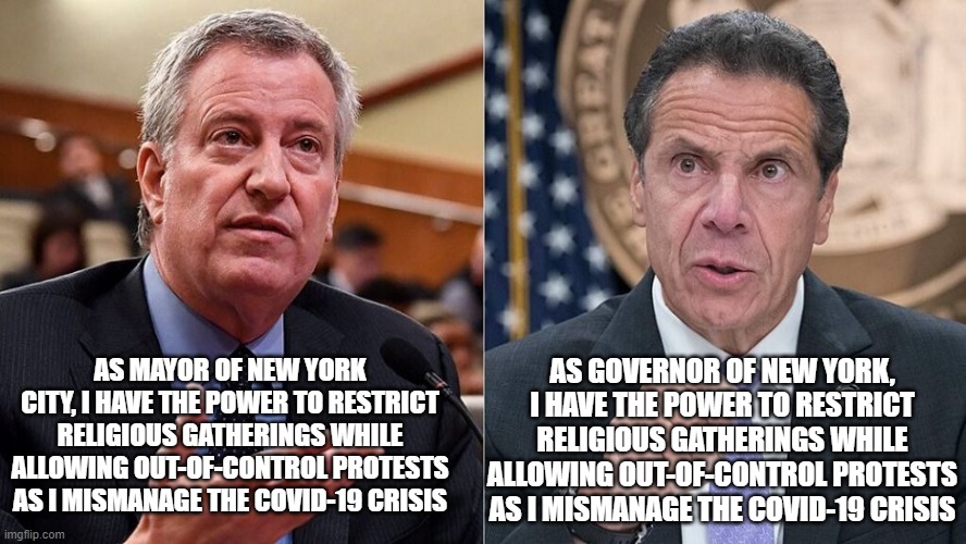 No You Don't, a Federal Judge Rules | AS GOVERNOR OF NEW YORK, I HAVE THE POWER TO RESTRICT RELIGIOUS GATHERINGS WHILE ALLOWING OUT-OF-CONTROL PROTESTS AS I MISMANAGE THE COVID-19 CRISIS; AS MAYOR OF NEW YORK CITY, I HAVE THE POWER TO RESTRICT RELIGIOUS GATHERINGS WHILE ALLOWING OUT-OF-CONTROL PROTESTS AS I MISMANAGE THE COVID-19 CRISIS | image tagged in mayor deblasio,governor cuomo,covid-19 | made w/ Imgflip meme maker