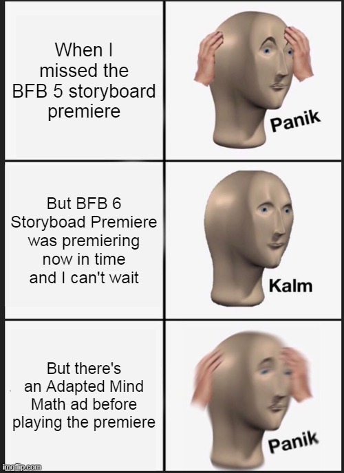 Panik Kalm Panik Meme | When I missed the BFB 5 storyboard premiere; But BFB 6 Storyboad Premiere was premiering now in time and I can't wait; But there's an Adapted Mind Math ad before playing the premiere | image tagged in memes,panik kalm panik,bfb,bfdi,ads,youtube | made w/ Imgflip meme maker