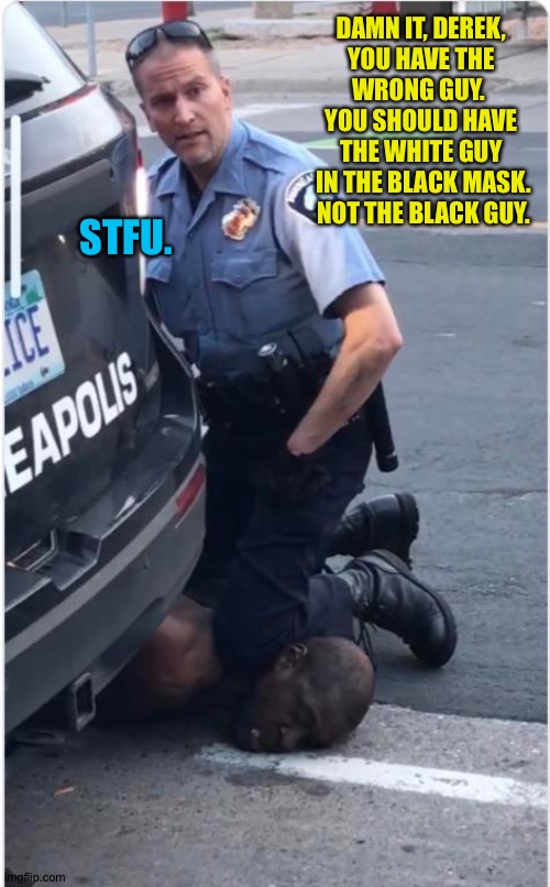 Ofc Derek Chauvin | DAMN IT, DEREK, 
YOU HAVE THE 
WRONG GUY.  
YOU SHOULD HAVE 
THE WHITE GUY 
IN THE BLACK MASK.
NOT THE BLACK GUY. STFU. | image tagged in ofc derek chauvin | made w/ Imgflip meme maker