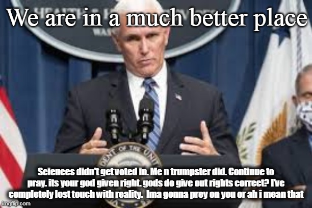 Penceter noes the siantses | We are in a much better place; Sciences didn't get voted in. Me n trumpster did. Continue to pray. its your god given right. gods do give out rights correct? I've completely lost touch with reality.  Ima gonna prey on you or ah i mean that | image tagged in pence,mike pence,covid-19,corona virus,coronavirus | made w/ Imgflip meme maker