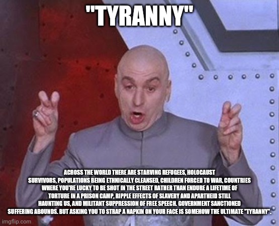 Tyranny | "TYRANNY"; ACROSS THE WORLD THERE ARE STARVING REFUGEES, HOLOCAUST SURVIVORS, POPULATIONS BEING ETHNICALLY CLEANSED, CHILDREN FORCED TO WAR, COUNTRIES WHERE YOU'RE LUCKY TO BE SHOT IN THE STREET RATHER THAN ENDURE A LIFETIME OF TORTURE IN A PRISON CAMP, RIPPLE EFFECTS OF SLAVERY AND APARTHEID STILL HAUNTING US, AND MILITANT SUPPRESSION OF FREE SPEECH. GOVERNMENT SANCTIONED SUFFERING ABOUNDS. BUT ASKING YOU TO STRAP A NAPKIN ON YOUR FACE IS SOMEHOW THE ULTIMATE "TYRANNY". | image tagged in memes,dr evil laser,face mask,covid-19,florida | made w/ Imgflip meme maker