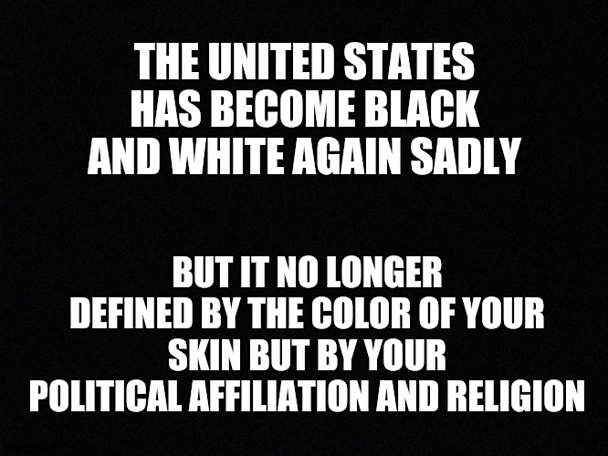 Media started it, dont let this dictate our lives | THE UNITED STATES HAS BECOME BLACK AND WHITE AGAIN SADLY; BUT IT NO LONGER DEFINED BY THE COLOR OF YOUR SKIN BUT BY YOUR POLITICAL AFFILIATION AND RELIGION | image tagged in black,truth,white,united states | made w/ Imgflip meme maker